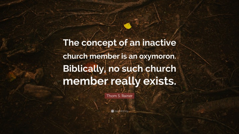 Thom S. Rainer Quote: “The concept of an inactive church member is an oxymoron. Biblically, no such church member really exists.”