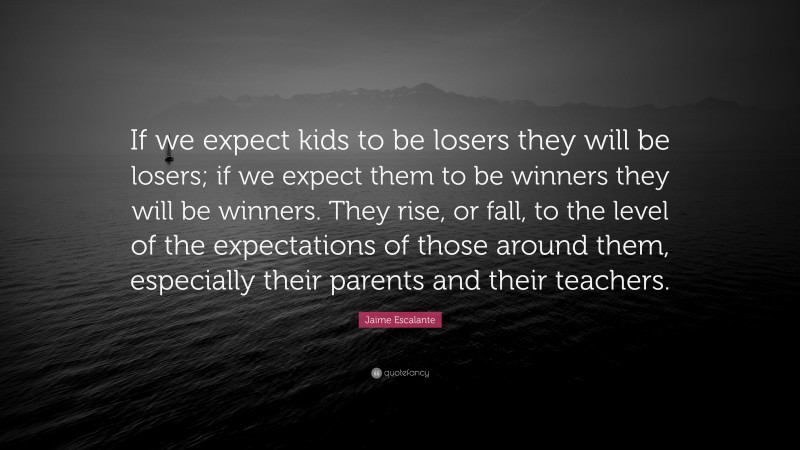 Jaime Escalante Quote: “If we expect kids to be losers they will be losers; if we expect them to be winners they will be winners. They rise, or fall, to the level of the expectations of those around them, especially their parents and their teachers.”