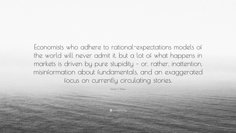 Robert J. Shiller Quote: “Economists who adhere to rational-expectations models of the world will never admit it, but a lot of what happens in markets is driven by pure stupidity – or, rather, inattention, misinformation about fundamentals, and an exaggerated focus on currently circulating stories.”