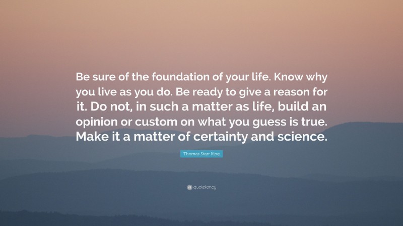 Thomas Starr King Quote: “Be sure of the foundation of your life. Know why you live as you do. Be ready to give a reason for it. Do not, in such a matter as life, build an opinion or custom on what you guess is true. Make it a matter of certainty and science.”
