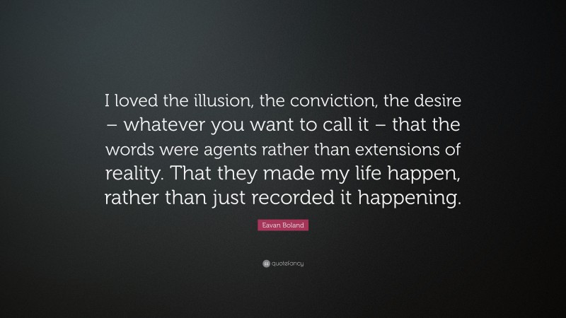 Eavan Boland Quote: “I loved the illusion, the conviction, the desire – whatever you want to call it – that the words were agents rather than extensions of reality. That they made my life happen, rather than just recorded it happening.”