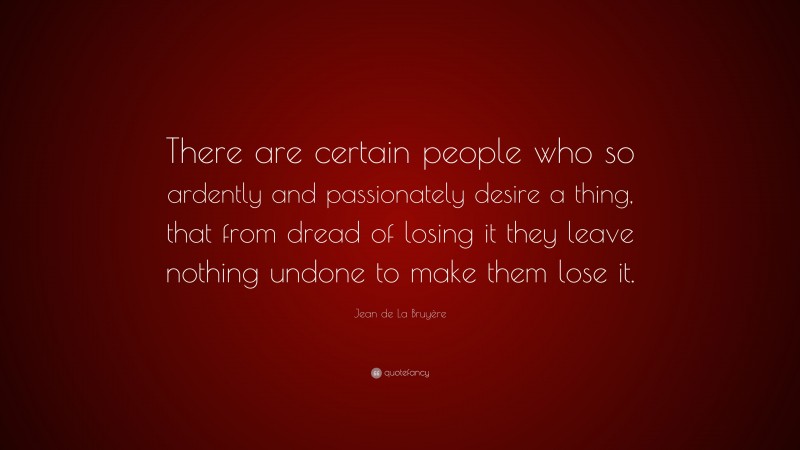 Jean de La Bruyère Quote: “There are certain people who so ardently and passionately desire a thing, that from dread of losing it they leave nothing undone to make them lose it.”