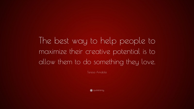 Teresa Amabile Quote: “The best way to help people to maximize their creative potential is to allow them to do something they love.”