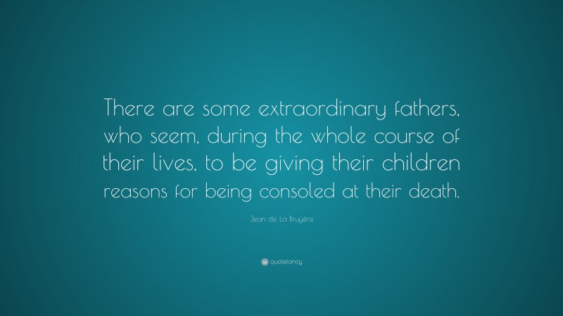 Jean de La Bruyère Quote: “There are some extraordinary fathers, who seem, during the whole course of their lives, to be giving their children reasons for being consoled at their death.”