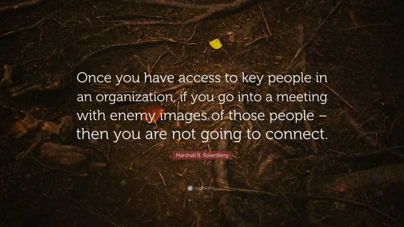 Marshall B. Rosenberg Quote: “Once you have access to key people in an organization, if you go into a meeting with enemy images of those people – then you are not going to connect.”