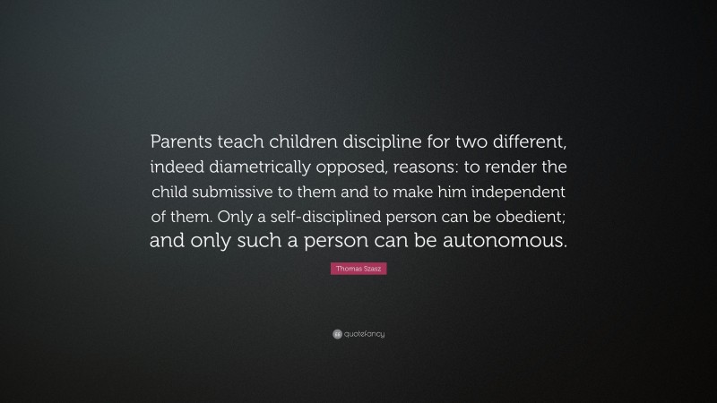Thomas Szasz Quote: “Parents teach children discipline for two different, indeed diametrically opposed, reasons: to render the child submissive to them and to make him independent of them. Only a self-disciplined person can be obedient; and only such a person can be autonomous.”