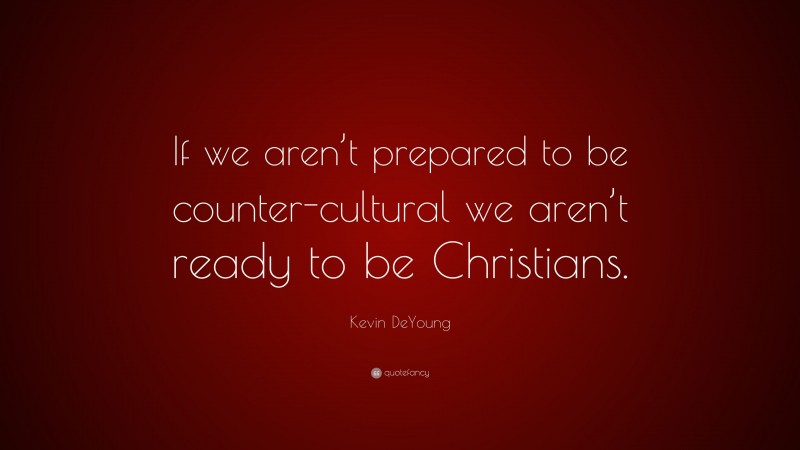 Kevin DeYoung Quote: “If we aren’t prepared to be counter-cultural we aren’t ready to be Christians.”