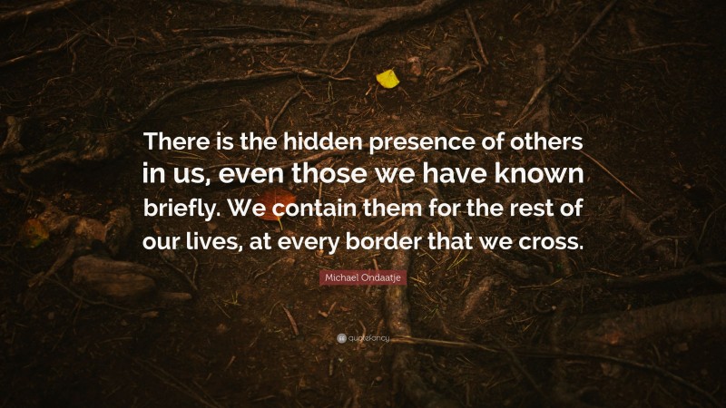 Michael Ondaatje Quote: “There is the hidden presence of others in us, even those we have known briefly. We contain them for the rest of our lives, at every border that we cross.”