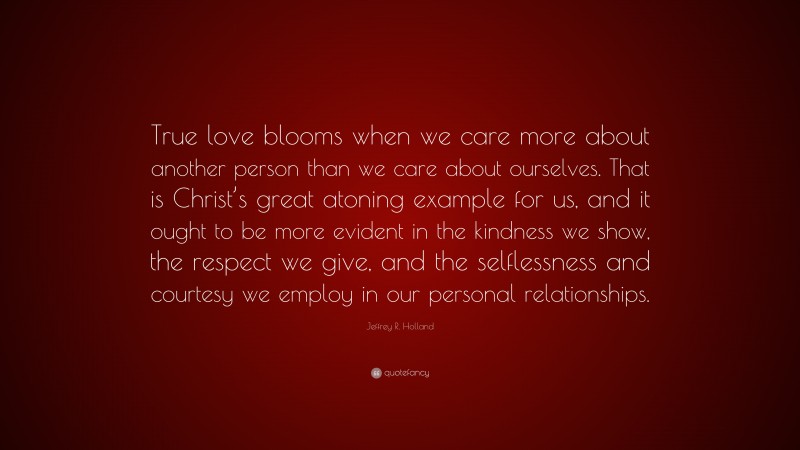 Jeffrey R. Holland Quote: “True love blooms when we care more about another person than we care about ourselves. That is Christ’s great atoning example for us, and it ought to be more evident in the kindness we show, the respect we give, and the selflessness and courtesy we employ in our personal relationships.”