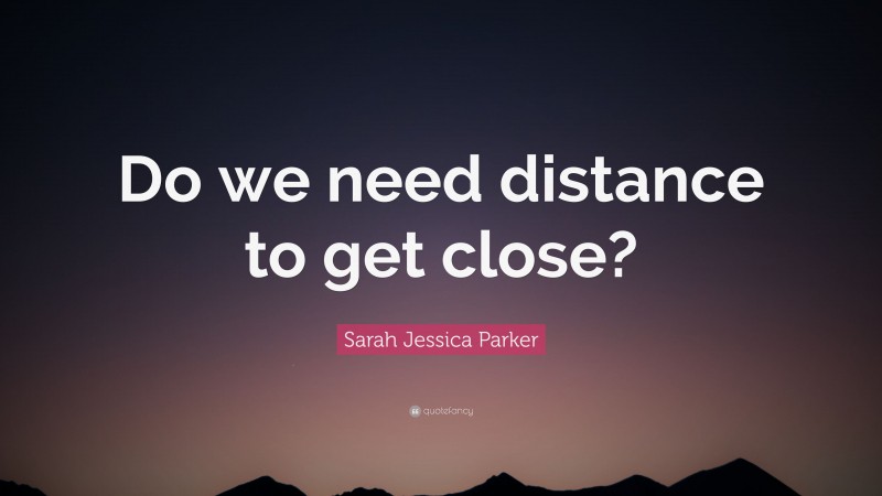 Sarah Jessica Parker Quote: “Do we need distance to get close?”