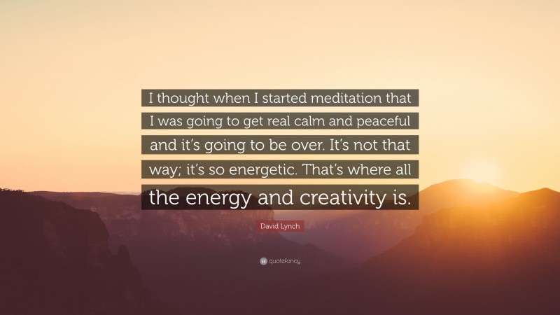 David Lynch Quote: “I thought when I started meditation that I was going to get real calm and peaceful and it’s going to be over. It’s not that way; it’s so energetic. That’s where all the energy and creativity is.”