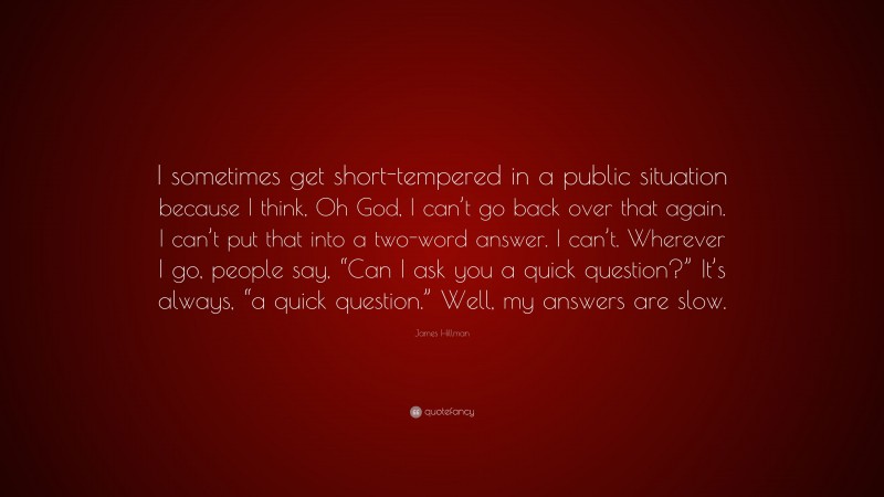 James Hillman Quote: “I sometimes get short-tempered in a public situation because I think, Oh God, I can’t go back over that again. I can’t put that into a two-word answer. I can’t. Wherever I go, people say, “Can I ask you a quick question?” It’s always, “a quick question.” Well, my answers are slow.”