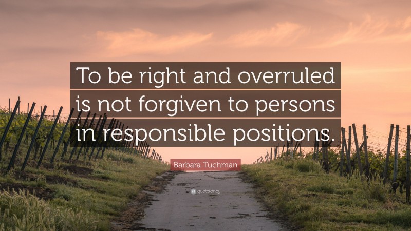 Barbara Tuchman Quote: “To be right and overruled is not forgiven to persons in responsible positions.”
