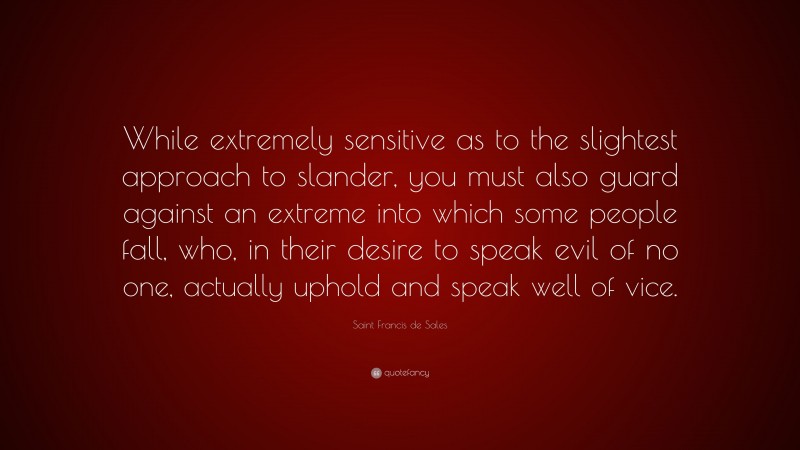 Saint Francis de Sales Quote: “While extremely sensitive as to the slightest approach to slander, you must also guard against an extreme into which some people fall, who, in their desire to speak evil of no one, actually uphold and speak well of vice.”