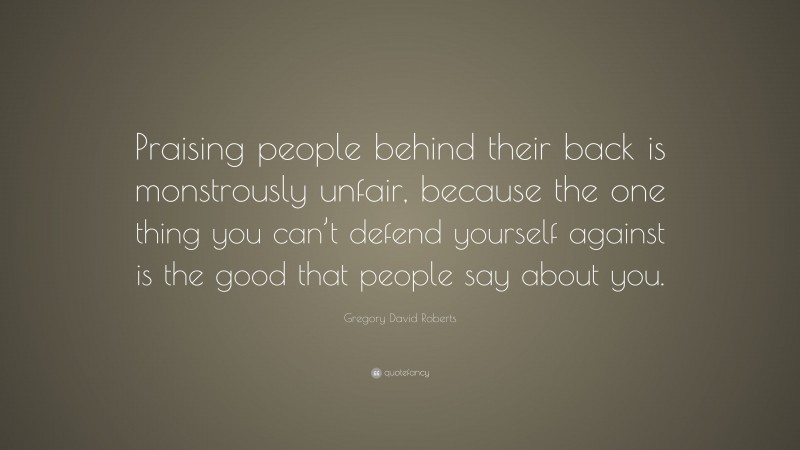 Gregory David Roberts Quote: “Praising people behind their back is monstrously unfair, because the one thing you can’t defend yourself against is the good that people say about you.”