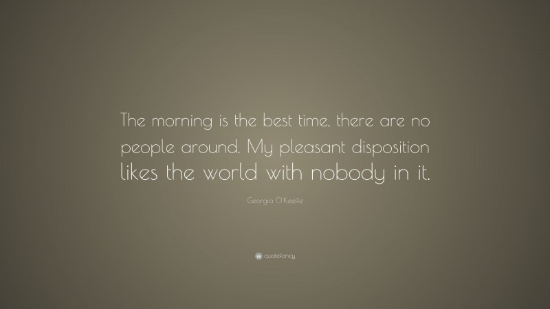 Georgia O'Keeffe Quote: “The morning is the best time, there are no people around. My pleasant disposition likes the world with nobody in it.”
