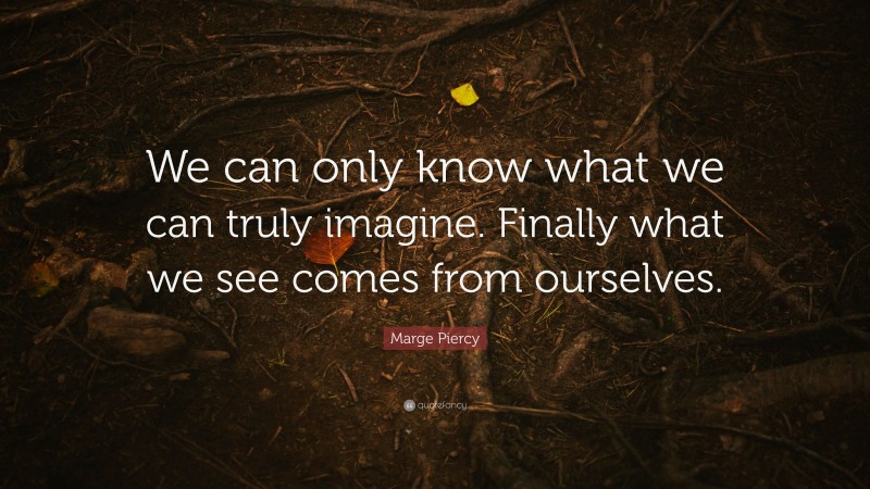 Marge Piercy Quote: “We can only know what we can truly imagine. Finally what we see comes from ourselves.”