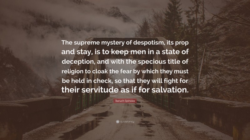 Baruch Spinoza Quote: “The supreme mystery of despotism, its prop and stay, is to keep men in a state of deception, and with the specious title of religion to cloak the fear by which they must be held in check, so that they will fight for their servitude as if for salvation.”