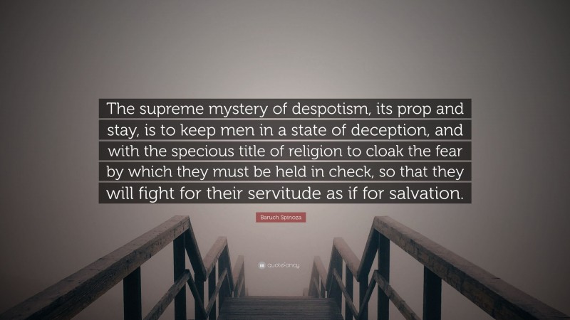 Baruch Spinoza Quote: “The supreme mystery of despotism, its prop and stay, is to keep men in a state of deception, and with the specious title of religion to cloak the fear by which they must be held in check, so that they will fight for their servitude as if for salvation.”