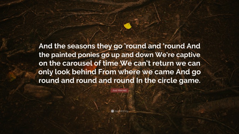 Joni Mitchell Quote: “And the seasons they go ’round and ’round And the painted ponies go up and down We’re captive on the carousel of time We can’t return we can only look behind From where we came And go round and round and round In the circle game.”