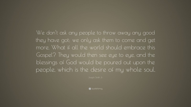 Joseph Smith Jr. Quote: “We don’t ask any people to throw away any good they have got; we only ask them to come and get more. What if all the world should embrace this Gospel? They would then see eye to eye, and the blessings of God would be poured out upon the people, which is the desire of my whole soul.”