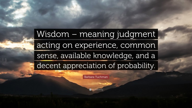 Barbara Tuchman Quote: “Wisdom – meaning judgment acting on experience, common sense, available knowledge, and a decent appreciation of probability.”