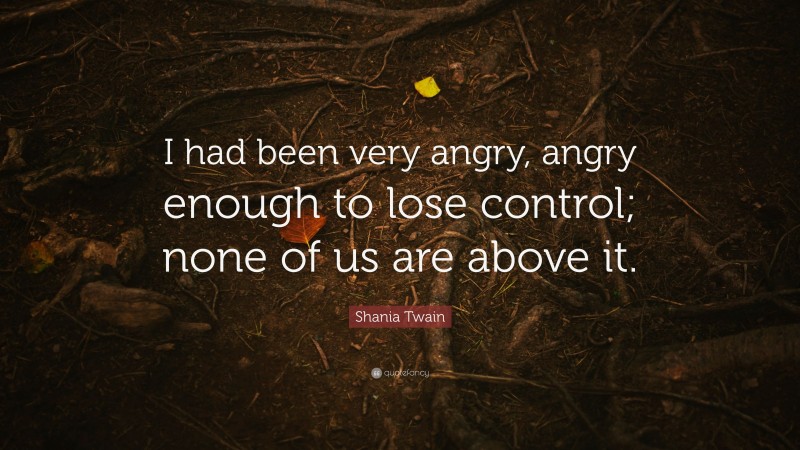 Shania Twain Quote: “I had been very angry, angry enough to lose control; none of us are above it.”