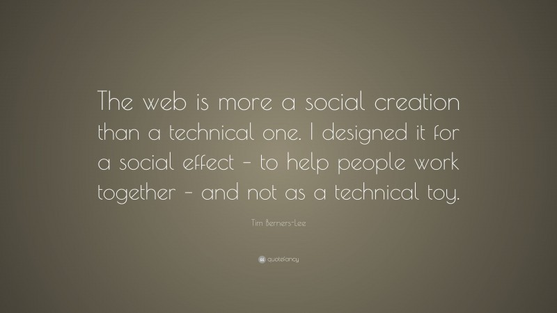 Tim Berners-Lee Quote: “The web is more a social creation than a technical one. I designed it for a social effect – to help people work together – and not as a technical toy.”