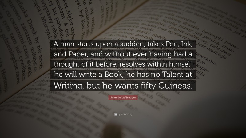 Jean de La Bruyère Quote: “A man starts upon a sudden, takes Pen, Ink, and Paper, and without ever having had a thought of it before, resolves within himself he will write a Book; he has no Talent at Writing, but he wants fifty Guineas.”