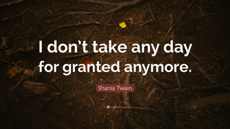 Shania Twain Quote: “I don’t take any day for granted anymore.”
