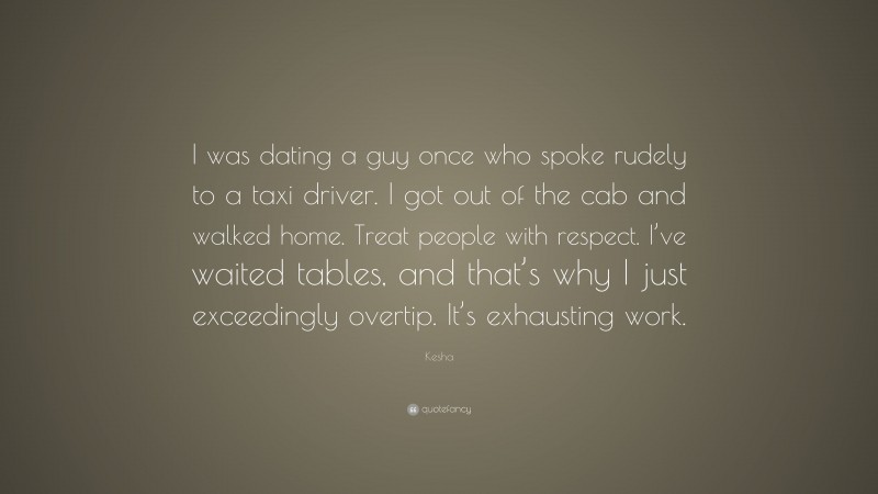 Kesha Quote: “I was dating a guy once who spoke rudely to a taxi driver. I got out of the cab and walked home. Treat people with respect. I’ve waited tables, and that’s why I just exceedingly overtip. It’s exhausting work.”