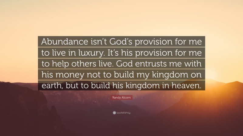 Randy Alcorn Quote: “Abundance isn’t God’s provision for me to live in luxury. It’s his provision for me to help others live. God entrusts me with his money not to build my kingdom on earth, but to build his kingdom in heaven.”