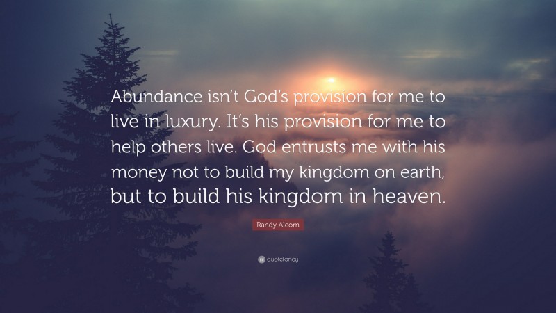 Randy Alcorn Quote: “Abundance isn’t God’s provision for me to live in luxury. It’s his provision for me to help others live. God entrusts me with his money not to build my kingdom on earth, but to build his kingdom in heaven.”