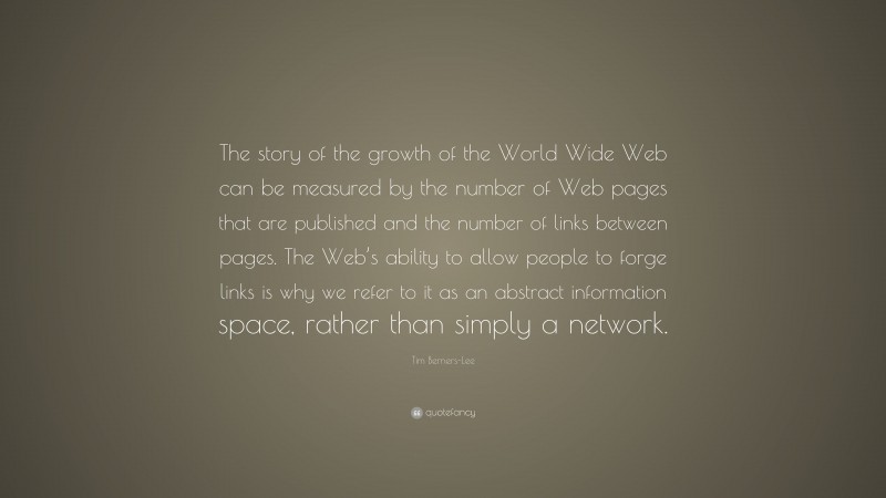 Tim Berners-Lee Quote: “The story of the growth of the World Wide Web can be measured by the number of Web pages that are published and the number of links between pages. The Web’s ability to allow people to forge links is why we refer to it as an abstract information space, rather than simply a network.”