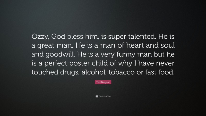 Ted Nugent Quote: “Ozzy, God bless him, is super talented. He is a great man. He is a man of heart and soul and goodwill. He is a very funny man but he is a perfect poster child of why I have never touched drugs, alcohol, tobacco or fast food.”