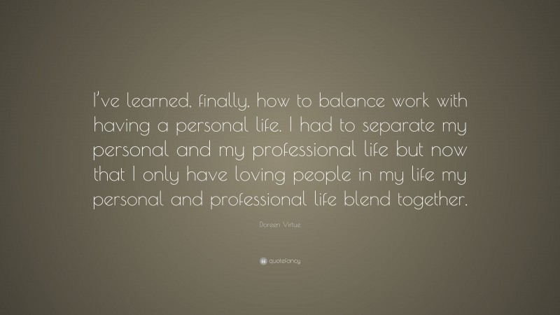 Doreen Virtue Quote: “I’ve learned, finally, how to balance work with having a personal life. I had to separate my personal and my professional life but now that I only have loving people in my life my personal and professional life blend together.”