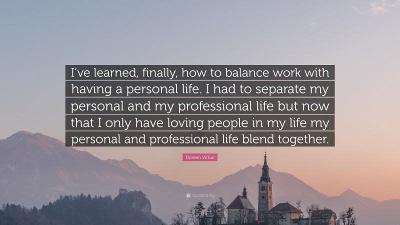Doreen Virtue Quote: “I’ve learned, finally, how to balance work with having a personal life. I had to separate my personal and my professional life but now that I only have loving people in my life my personal and professional life blend together.”