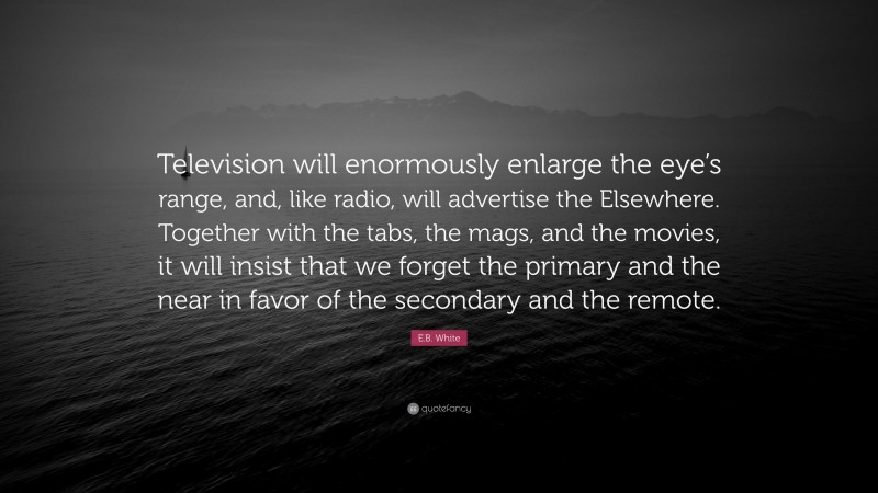 E.B. White Quote: “Television will enormously enlarge the eye’s range, and, like radio, will advertise the Elsewhere. Together with the tabs, the mags, and the movies, it will insist that we forget the primary and the near in favor of the secondary and the remote.”