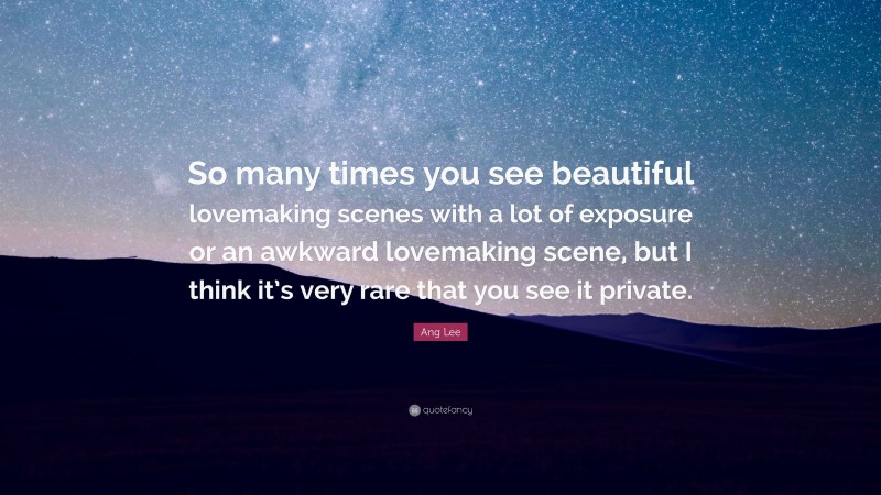 Ang Lee Quote: “So many times you see beautiful lovemaking scenes with a lot of exposure or an awkward lovemaking scene, but I think it’s very rare that you see it private.”