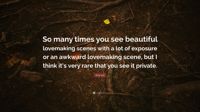 Ang Lee Quote: “So many times you see beautiful lovemaking scenes with a lot of exposure or an awkward lovemaking scene, but I think it’s very rare that you see it private.”