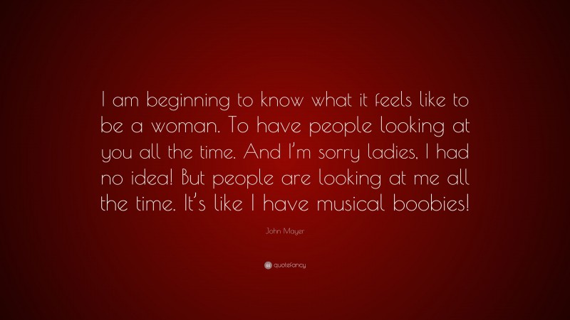John Mayer Quote: “I am beginning to know what it feels like to be a woman. To have people looking at you all the time. And I’m sorry ladies, I had no idea! But people are looking at me all the time. It’s like I have musical boobies!”