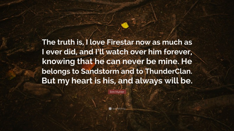Erin Hunter Quote: “The truth is, I love Firestar now as much as I ever did, and I’ll watch over him forever, knowing that he can never be mine. He belongs to Sandstorm and to ThunderClan. But my heart is his, and always will be.”