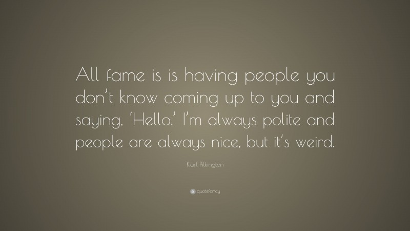 Karl Pilkington Quote: “All fame is is having people you don’t know coming up to you and saying, ‘Hello.’ I’m always polite and people are always nice, but it’s weird.”