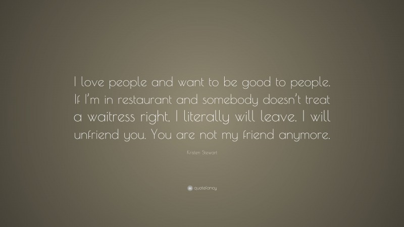 Kristen Stewart Quote: “I love people and want to be good to people. If I’m in restaurant and somebody doesn’t treat a waitress right, I literally will leave. I will unfriend you. You are not my friend anymore.”