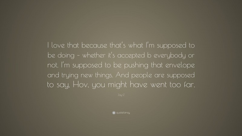 Jay-Z Quote: “I love that because that’s what I’m supposed to be doing – whether it’s accepted b everybody or not. I’m supposed to be pushing that envelope and trying new things. And people are supposed to say, Hov, you might have went too far.”
