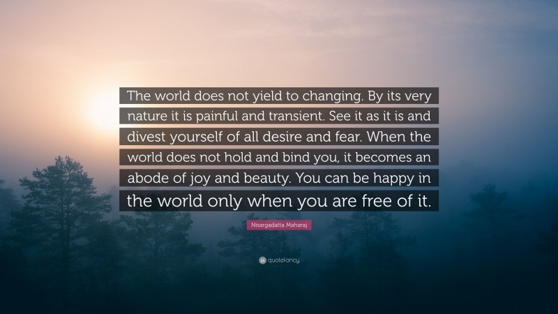 Nisargadatta Maharaj Quote: “The world does not yield to changing. By its very nature it is painful and transient. See it as it is and divest yourself of all desire and fear. When the world does not hold and bind you, it becomes an abode of joy and beauty. You can be happy in the world only when you are free of it.”