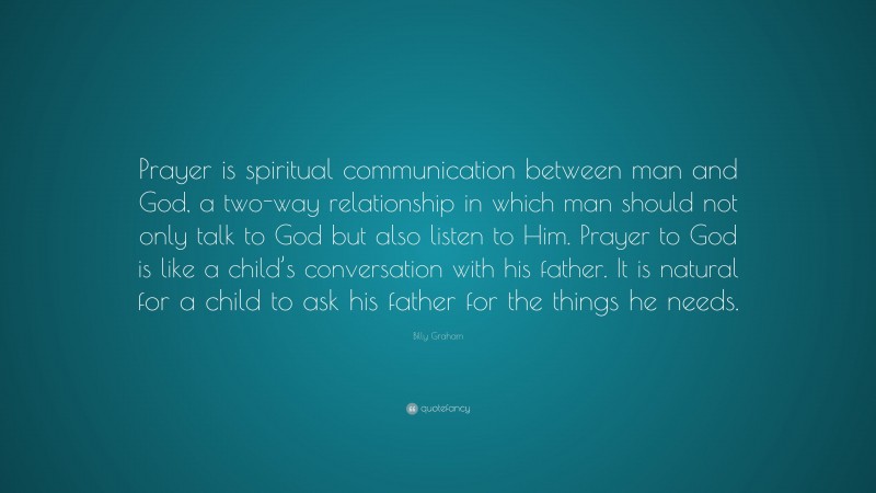 Billy Graham Quote: “Prayer is spiritual communication between man and God, a two-way relationship in which man should not only talk to God but also listen to Him. Prayer to God is like a child’s conversation with his father. It is natural for a child to ask his father for the things he needs.”