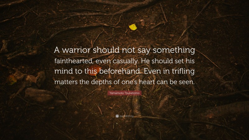 Yamamoto Tsunetomo Quote: “A warrior should not say something fainthearted, even casually. He should set his mind to this beforehand. Even in trifling matters the depths of one’s heart can be seen.”
