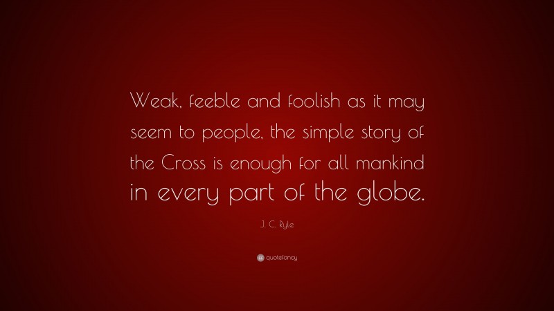 J. C. Ryle Quote: “Weak, feeble and foolish as it may seem to people, the simple story of the Cross is enough for all mankind in every part of the globe.”