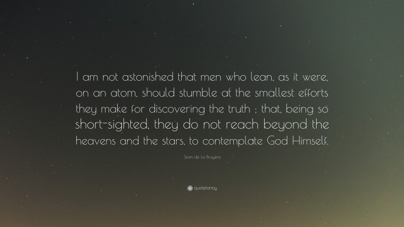 Jean de La Bruyère Quote: “I am not astonished that men who lean, as it were, on an atom, should stumble at the smallest efforts they make for discovering the truth ; that, being so short-sighted, they do not reach beyond the heavens and the stars, to contemplate God Himself.”